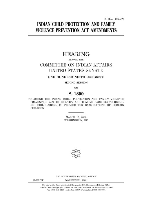 handle is hein.cbhear/cbhearings91786 and id is 1 raw text is: S. HRG. 109-478
INDIAN CHILD PROTECTION AND FAMILY
VIOLENCE PREVENTION ACT AMENDMENTS

HEARING
BEFORE THE
COMMITTEE ON INDIAN AFFAIRS
UNITED STATES SENATE
ONE HUNDRED NINTH CONGRESS
SECOND SESSION
ON
S. 1899
TO AMEND THE INDIAN CHILD PROTECTION AND FAMILY VIOLENCE
PREVENTION ACT TO IDENTIFY AND REMOVE BARRIERS TO REDUC-
ING CHILD ABUSE, TO PROVIDE FOR EXAMINATIONS OF CERTAIN
CHILDREN
MARCH 15, 2006
WASHINGTON, DC
U.S. GOVERNMENT PRINTING OFFICE

26-699 PDF

WASHINGTON : 2006

For sale by the Superintendent of Documents, U.S. Government Printing Office
Internet: bookstore.gpo.gov Phone: toll free (866) 512-1800; DC area (202) 512-1800
Fax: (202) 512-2250 Mail: Stop SSOP, Washington, DC 20402-0001


