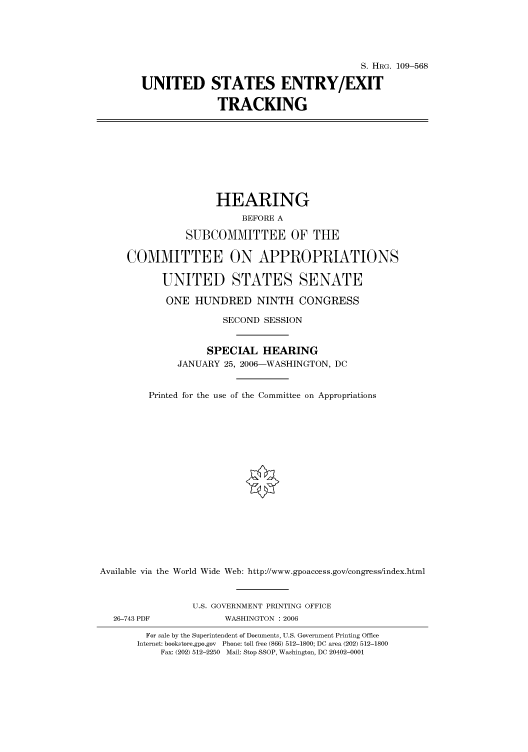 handle is hein.cbhear/cbhearings91789 and id is 1 raw text is: S. HIIRG. 109-568
UNITED STATES ENTRY/EXIT
TRACKING
HEARING
BEFORE A
SUBCOMMITTEE OF THE
COMMITTEE ON APPROPRIATIONS
UNITED STATES SENATE
ONE HUNDRED NINTH CONGRESS
SECOND SESSION
SPECIAL HEARING
JANUARY 25, 2006-WASHINGTON, DC
Printed for the use of the Committee on Appropriations
Available via the World Wide Web: http://www.gpoaccess.gov/congress/index.html
U.S. GOVERNMENT PRINTING OFFICE
26-743 PDF             WASHINGTON : 2006
For sale by the Superintendent of Documents, U.S. Government Printing Office
Internet: bookstore.gpo.gov Phone: toll free (866) 512-1800; DC area (202) 512-1800
Fax: (202) 512-2250 Mail: Stop SSOP, Washington, DC 20402-0001


