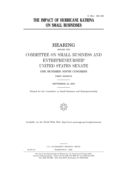 handle is hein.cbhear/cbhearings91799 and id is 1 raw text is: S. HRG. 109-408
THE IMPACT OF HURRICANE KATRINA
ON SMALL BUSINESSES

HEARING
BEFORE THE
COMMITTEE ON SMALL BUSINESS AND
ENTREPRENEURSHIP
UNITED STATES SENATE
ONE HUNDRED NINTH CONGRESS
FIRST SESSION
SEPTEMBER 22, 2005
Printed for the Committee on Small Business and Entrepreneurship
Available via the World Wide Web: http://www.access.gpo.gov/congress/senate

26-763 PDF

U.S. GOVERNMENT PRINTING OFFICE
WASHINGTON : 2006

For sale by the Superintendent of Documents, U.S. Government Printing Office
Internet: bookstore.gpo.gov Phone: toll free (866) 512-1800; DC area (202) 512-1800
Fax: (202) 512-2250 Mail: Stop SSOP, Washington, DC 20402-0001


