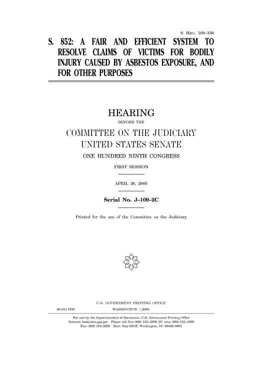 handle is hein.cbhear/cbhearings91808 and id is 1 raw text is: S. HIIRG. 109-350
S. 852: A FAIR AND EFFICIENT SYSTEM TO
RESOLVE CLAIMS OF VICTIMS FOR BODILY
INJURY CAUSED BY ASBESTOS EXPOSURE, AND
FOR OTHER PURPOSES
HEARING
BEFORE THE
COMMITTEE ON THE JUDICIARY
UNITED STATES SENATE
ONE HUNDRED NINTH CONGRESS
FIRST SESSION
APRIL 26, 2005
Serial No. J-109-2C
Printed for the use of the Committee on the Judiciary
U.S. GOVERNMENT PRINTING OFFICE
26-841 PDF           WASHINGTON : 2006
For sale by the Superintendent of Documents, U.S. Government Printing Office
Internet: bookstore.gpo.gov  Phone: toll free (866) 512-1800; DC area (202) 512-1800
Fax: (202) 512-2250  Mail: Stop SSOP, Washington, DC 20402-0001



