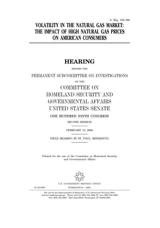 handle is hein.cbhear/cbhearings91826 and id is 1 raw text is: S. Hrg. 109-398
VOLATILITY IN THE NATURAL GAS MARKET:
THE IMPACT OF HIGH NATURAL GAS PRICES
ON AMERICAN CONSUMERS
HEARING
BEFORE THE
PERMANENT SUBCOMMITTEE ON INVESTIGATIONS
OF THE
COMMITTEE ON
HOMELAND SECURITY AND
GOVERNMENTAL AFFAIRS
UNITED STATES SENATE
ONE HUNDRED NINTH CONGRESS
SECOND SESSION
FEBRUARY 13, 2006
FIELD HEARING IN ST. PAUL, MINNESOTA
Printed for the use of the Committee on Homeland Security
and Governmental Affairs
U.S. GOVERNMENT PRINTING OFFICE
27-031 PDF           WASHINGTON : 2006
For sale by the Superintendent of Documents, U.S. Government Printing Office
Internet: bookstore.gpo.gov  Phone: toll free (866) 512-1800; DC area (202) 512-1800
Fax: (202) 512-2250  Mail: Stop SSOP, Washington, DC 20402-0001


