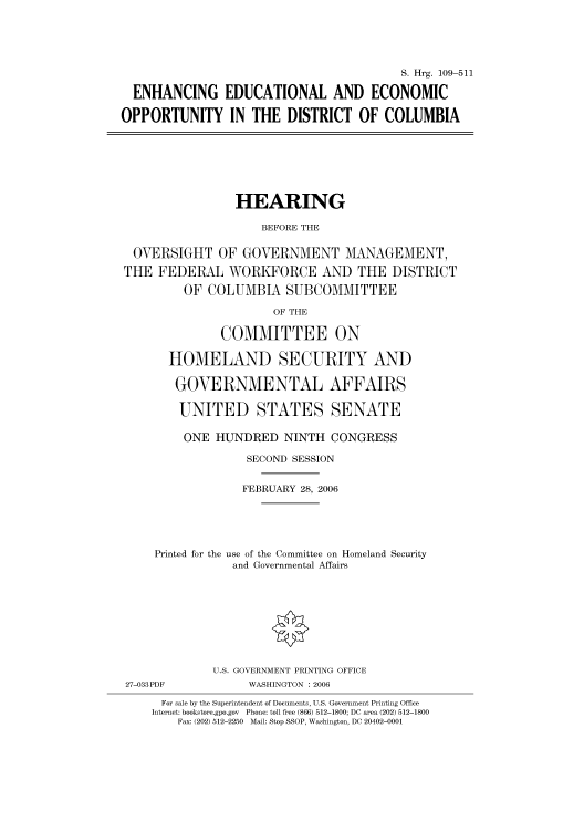 handle is hein.cbhear/cbhearings91828 and id is 1 raw text is: S. Hrg. 109-511
ENHANCING EDUCATIONAL AND ECONOMIC
OPPORTUNITY IN THE DISTRICT OF COLUMBIA

HEARING
BEFORE THE
OVERSIGHT OF GOVERNMENT MANAGEMENT,
THE FEDERAL WORKFORCE AND THE DISTRICT
OF COLUMBIA SUBCOMMITTEE
OF THE
COMMITTEE ON
HOMELAND SECURITY AND
GOVERNMENTAL AFFAIRS
UNITED STATES SENATE
ONE HUNDRED NINTH CONGRESS
SECOND SESSION
FEBRUARY 28, 2006
Printed for the use of the Committee on Homeland Security
and Governmental Affairs

27-033PDF

U.S. GOVERNMENT PRINTING OFFICE
WASHINGTON : 2006

For sale by the Superintendent of Documents, U.S. Government Printing Office
Internet: bookstore.gpo.gov Phone: toll free (866) 512-1800; DC area (202) 512-1800
Fax: (202) 512-2250 Mail: Stop SSOP, Washington, DC 20402-0001


