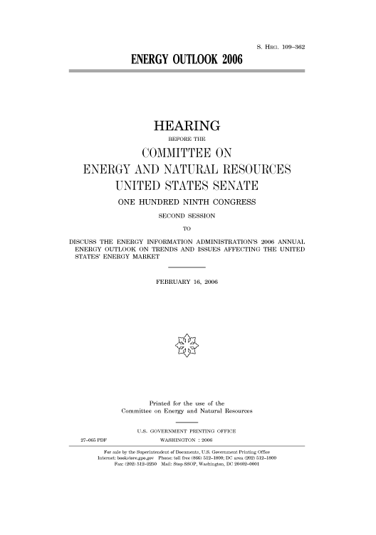 handle is hein.cbhear/cbhearings91833 and id is 1 raw text is: S. HRG. 109-362
ENERGY OUTLOOK 2006

HEARING
BEFORE THE
COMMITTEE ON
ENERGY AND NATURAL RESOURCES
UNITED STATES SENATE
ONE HUNDRED NINTH CONGRESS
SECOND SESSION
TO
DISCUSS THE ENERGY INFORMATION ADMINISTRATION'S 2006 ANNUAL
ENERGY OUTLOOK ON TRENDS AND ISSUES AFFECTING THE UNITED
STATES' ENERGY MARKET
FEBRUARY 16, 2006
Printed for the use of the
Committee on Energy and Natural Resources
U.S. GOVERNMENT PRINTING OFFICE
27-065 PDF          WASHINGTON : 2006
For sale by the Superintendent of Documents, U.S. Government Printing Office
Internet: bookstore.gpo.gov Phone: toll free (866) 512-1800; DC area (202) 512-1800
Fax: (202) 512-2250 Mail: Stop SSOP, Washington, DC 20402-0001


