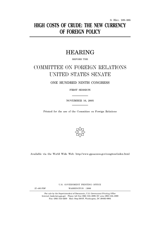 handle is hein.cbhear/cbhearings91867 and id is 1 raw text is: S. HRG. 109-385
HIGH COSTS OF CRUDE: THE NEW CURRENCY
OF FOREIGN POLICY
HEARING
BEFORE THE
COMMITTEE ON FOREIGN RELATIONS
UNITED STATES SENATE
ONE HUNDRED NINTH CONGRESS
FIRST SESSION
NOVEMBER 16, 2005
Printed for the use of the Committee on Foreign Relations
Available via the World Wide Web: http://www.gpoaccess.gov/congress/index.html
U.S. GOVERNMENT PRINTING OFFICE
27-485 PDF             WASHINGTON : 2006
For sale by the Superintendent of Documents, U.S. Government Printing Office
Internet: bookstore.gpo.gov Phone: toll free (866) 512-1800; DC area (202) 512-1800
Fax: (202) 512-2250 Mail: Stop SSOP, Washington, DC 20402-0001


