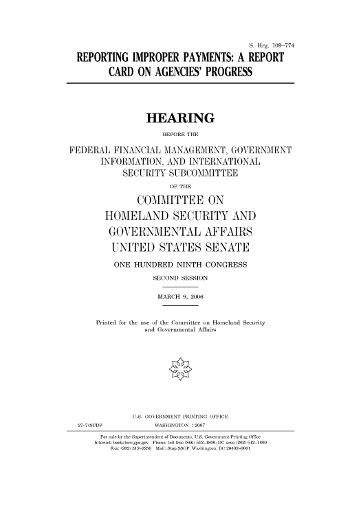 handle is hein.cbhear/cbhearings91891 and id is 1 raw text is: S. Hrg. 109-774
REPORTING IMPROPER PAYMENTS: A REPORT
CARD ON AGENCIES' PROGRESS

HEARING
BEFORE THE
FEDERAL FINANCIAL MANAGEMENT, GOVERNMENT
INFORMATION, AND INTERNATIONAL
SECURITY SUBCOMMITTEE

OF THE

COMMITTEE ON
HOMELAND SECURITY AND
GOVERNMENTAL AFFAIRS
UNITED STATES SENATE
ONE HUNDRED NINTH CONGRESS
SECOND SESSION
MARCH 9, 2006
Printed for the use of the Committee on Homeland Security
and Governmental Affairs
U.S. GOVERNMENT PRINTING OFFICE
27-749PDF                WASHINGTON : 2007
For sale by the Superintendent of Documents, U.S. Government Printing Office
Internet: bookstore.gpo.gov  Phone: toll free (866) 512-1800; DC area (202) 512-1800
Fax: (202) 512-2250 Mail: Stop SSOP, Washington, DC 20402-0001


