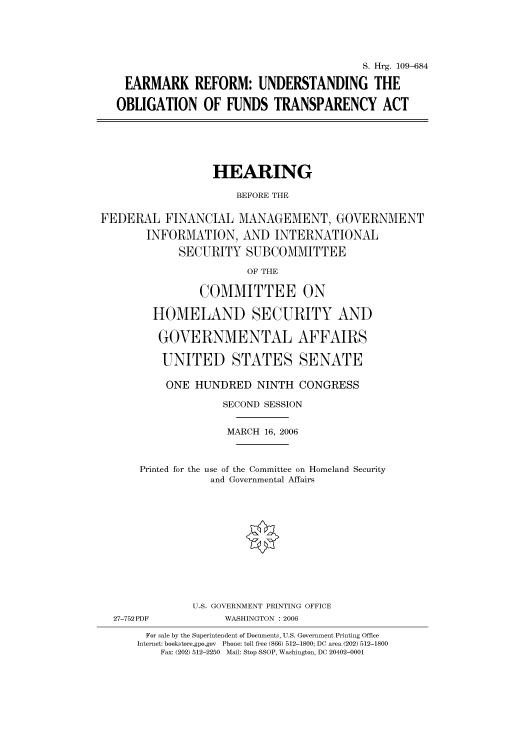 handle is hein.cbhear/cbhearings91894 and id is 1 raw text is: S. Hrg. 109-684
EARMARK REFORM: UNDERSTANDING THE
OBLIGATION OF FUNDS TRANSPARENCY ACT

HEARING
BEFORE THE
FEDERAL FINANCIAL MANAGEMENT, GOVERNMENT
INFORMATION, AND INTERNATIONAL
SECURITY SUBCOMMITTEE

OF THE

COMMITTEE ON
HOMELAND SECURITY AND
GOVERNMENTAL AFFAIRS
UNITED STATES SENATE
ONE HUNDRED NINTH CONGRESS
SECOND SESSION
MARCH 16, 2006
Printed for the use of the Committee on Homeland Security
and Governmental Affairs
U.S. GOVERNMENT PRINTING OFFICE
27-752PDF                WASHINGTON : 2006
For sale by the Superintendent of Documents, U.S. Government Printing Office
Internet: bookstore.gpo.gov  Phone: toll free (866) 512-1800; DC area (202) 512-1800
Fax: (202) 512-2250 Mail: Stop SSOP, Washington, DC 20402-0001



