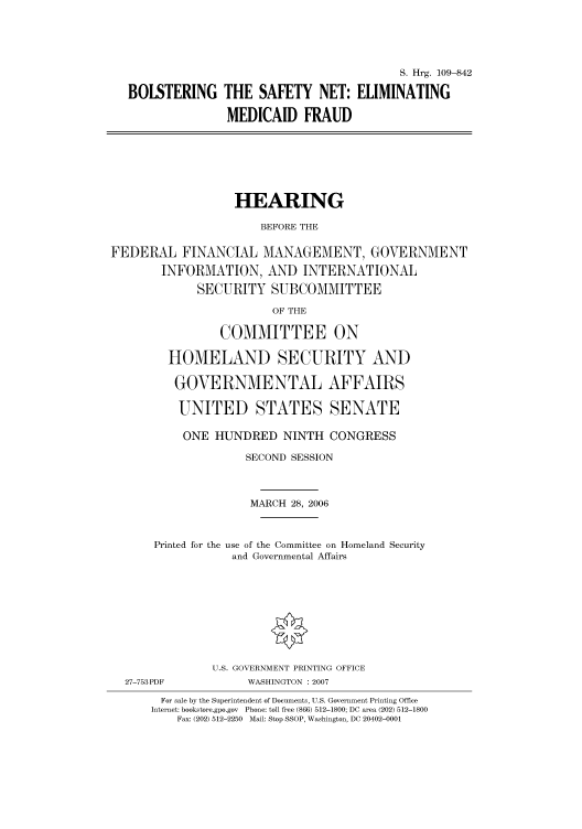 handle is hein.cbhear/cbhearings91895 and id is 1 raw text is: S. Hrg. 109-842
BOLSTERING THE SAFETY NET: ELIMINATING
MEDICAID FRAUD

HEARING
BEFORE THE
FEDERAL FINANCIAL MANAGEMENT, GOVERNMENT
INFORMATION, AND INTERNATIONAL
SECURITY SUBCOMMITTEE
OF THE
COMMITTEE ON
HOMELAND SECURITY AND
GOVERNMENTAL AFFAIRS
UNITED STATES SENATE
ONE HUNDRED NINTH CONGRESS
SECOND SESSION
MARCH 28, 2006
Printed for the use of the Committee on Homeland Security
and Governmental Affairs
U.S. GOVERNMENT PRINTING OFFICE
27-753PDF             WASHINGTON :2007
For sale by the Superintendent of Documents, U.S. Government Printing Office
Internet: bookstore.gpo.gov  Phone: toll free (866) 512-1800; DC area (202) 512-1800
Fax: (202) 512-2250  Mail: Stop SSOP, Washington, DC 20402-0001


