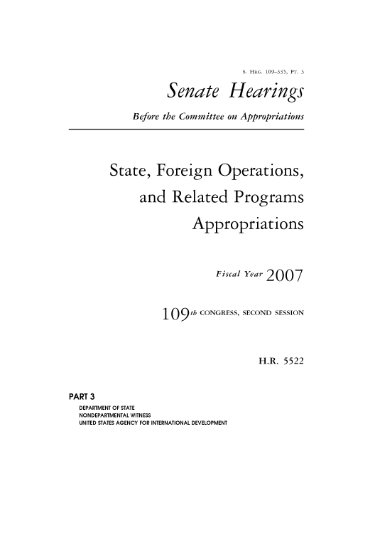 handle is hein.cbhear/cbhearings91914 and id is 1 raw text is: Senate

S. HRG. 109-335, PT. 3
Hearings

Before the Committee on Appropriations

State, Foreign Operations,
and Related Programs
Appropriations
Fical Year 2007

109 th CONGRESS,

SECOND SESSION

H.R. 5522

PART 3
DEPARTMENT OF STATE
NONDEPARTMENTAL WITNESS
UNITED STATES AGENCY FOR INTERNATIONAL DEVELOPMENT


