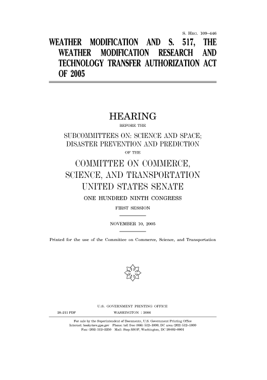 handle is hein.cbhear/cbhearings91940 and id is 1 raw text is: S. HRG. 109-446
WEATHER MODIFICATION AND S. 517, THE
WEATHER         MODIFICATION          RESEARCH         AND
TECHNOLOGY TRANSFER AUTHORIZATION ACT
OF 2005
HEARING
BEFORE THE
SUBCOMMITTEES ON: SCIENCE AND SPACE;
DISASTER PREVENTION AND PREDICTION
OF THE
COMMITTEE ON COMMERCE,
SCIENCE, AND TRANSPORTATION
UNITED STATES SENATE
ONE HUNDRED NINTH CONGRESS
FIRST SESSION
NOVEMBER 10, 2005
Printed for the use of the Committee on Commerce, Science, and Transportation
U.S. GOVERNMENT PRINTING OFFICE
28-211 PDF           WASHINGTON : 2006
For sale by the Superintendent of Documents, U.S. Government Printing Office
Internet: bookstore.gpo.gov  Phone: toll free (866) 512-1800; DC area (202) 512-1800
Fax: (202) 512-2250  Mail: Stop SSOP, Washington, DC 20402-0001


