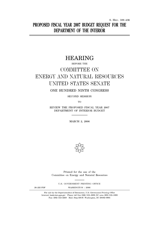 handle is hein.cbhear/cbhearings91943 and id is 1 raw text is: S. HRG. 109-436
PROPOSED FISCAL YEAR 2007 BUDGET REQUEST FOR THE
DEPARTMENT OF THE INTERIOR

HEARING
BEFORE THE
COMMITTEE ON
ENERGY AND NATURAL RESOURCES
UNITED STATES SENATE
ONE HUNDRED NINTH CONGRESS
SECOND SESSION
TO
REVIEW THE PROPOSED FISCAL YEAR 2007
DEPARTMENT OF INTERIOR BUDGET
MARCH 2, 2006
Printed for the use of the
Committee on Energy and Natural Resources
U.S. GOVERNMENT PRINTING OFFICE
28-225 PDF            WASHINGTON : 2006
For sale by the Superintendent of Documents, U.S. Government Printing Office
Internet: bookstore.gpo.gov Phone: toll free (866) 512-1800; DC area (202) 512-1800
Fax: (202) 512-2250 Mail: Stop SSOP, Washington, DC 20402-0001


