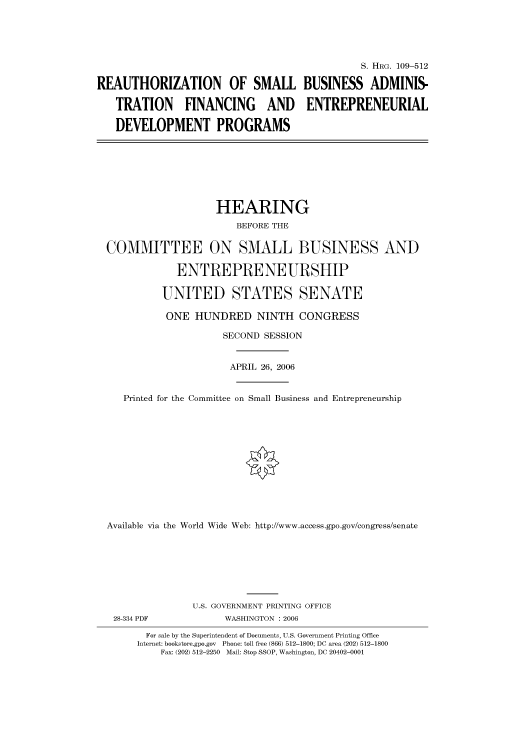 handle is hein.cbhear/cbhearings91961 and id is 1 raw text is: S. HRG. 109-512
REAUTHORIZATION OF SMALL BUSINESS ADMINIS-
TRATION FINANCING AND ENTREPRENEURIAL
DEVELOPMENT PROGRAMS
HEARING
BEFORE THE
COMMITTEE ON SMALL BUSINESS AND
ENTREPRENEURSHIP
UNITED STATES SENATE
ONE HUNDRED NINTH CONGRESS
SECOND SESSION
APRIL 26, 2006
Printed for the Committee on Small Business and Entrepreneurship
Available via the World Wide Web: http://www.access.gpo.gov/congress/senate
U.S. GOVERNMENT PRINTING OFFICE
28-334 PDF             WASHINGTON : 2006
For sale by the Superintendent of Documents, U.S. Government Printing Office
Internet: bookstore.gpo.gov  Phone: toll free (866) 512-1800; DC area (202) 512-1800
Fax: (202) 512-2250  Mail: Stop SSOP, Washington, DC 20402-0001


