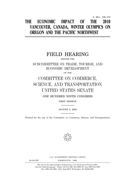 handle is hein.cbhear/cbhearings91972 and id is 1 raw text is: S. HRG. 109-472
THE   ECONOMIC  IMPACT  OF   THE  2010
VANCOUVER, CANADA, WINTER OLYMPICS ON
OREGON AND THE PACIFIC NORTHWEST

FIELD HEARING
BEFORE THE
SUBCOMMITTEE ON TRADE, TOURISM, AND
ECONOMIC DEVELOPMENT
OF THE
COMMITTEE ON COMMERCE,
SCIENCE, AND TRANSPORTATION
UNITED STATES SENATE
ONE HUNDRED NINTH CONGRESS
FIRST SESSION
AUGUST 5, 2005
Printed for the use of the Committee on Commerce, Science, and Transportation

28-349 PDF

U.S. GOVERNMENT PRINTING OFFICE
WASHINGTON : 2006

For sale by the Superintendent of Documents, U.S. Government Printing Office
Internet: bookstore.gpo.gov Phone: toll free (866) 512-1800; DC area (202) 512-1800
Fax: (202) 512-2250 Mail: Stop SSOP, Washington, DC 20402-0001


