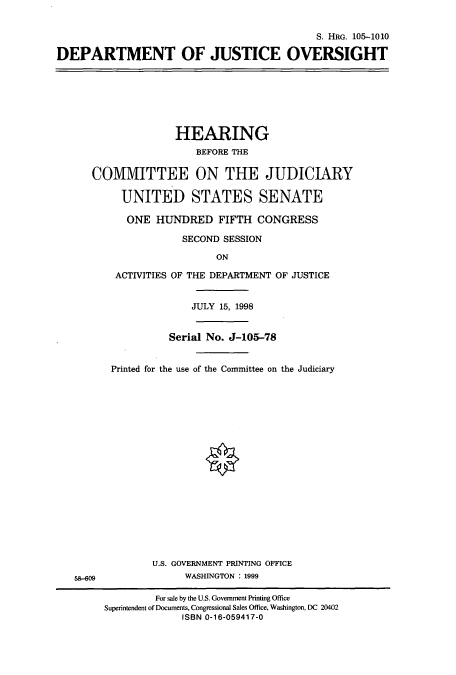 handle is hein.cbhear/cbhearings9198 and id is 1 raw text is: S. HRG. 105-1010
DEPARTMENT OF JUSTICE OVERSIGHT

HEARING
BEFORE THE
COMMITTEE ON THE JUDICIARY
UNITED STATES SENATE
ONE HUNDRED FIFTH CONGRESS
SECOND SESSION
ON
ACTIVITIES OF THE DEPARTMENT OF JUSTICE
JULY 15, 1998
Serial No. J-105-78
Printed for the use of the Committee on the Judiciary

U.S. GOVERNMENT PRINTING OFFICE
WASHINGTON : 1999

58-609

For sale by the U.S. Government Printing Office
Superintendent of Documents, Congressional Sales Office, Washington, DC 20402
ISBN 0-16-059417-0


