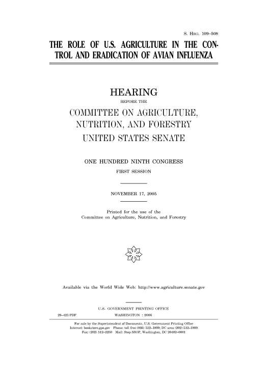 handle is hein.cbhear/cbhearings91982 and id is 1 raw text is: S. HRG. 109-508
THE ROLE OF U.S. AGRICULTURE IN THE CON-
TROL AND ERADICATION OF AVIAN INFLUENZA

HEARING
BEFORE THE
COMMITTEE ON AGRICULTURE,
NUTRITION, AND FORESTRY
UNITED STATES SENATE
ONE HUNDRED NINTH CONGRESS
FIRST SESSION
NOVEMBER 17, 2005
Printed for the use of the
Committee on Agriculture, Nutrition, and Forestry
Available via the World Wide Web: http://www.agriculture.senate.gov
U.S. GOVERNMENT PRINTING OFFICE
28-423 PDF              WASHINGTON : 2006
For sale by the Superintendent of Documents, U.S. Government Printing Office
Internet: bookstore.gpo.gov Phone: toll free (866) 512-1800; DC area (202) 512-1800
Fax: (202) 512-2250 Mail: Stop SSOP, Washington, DC 20402-0001


