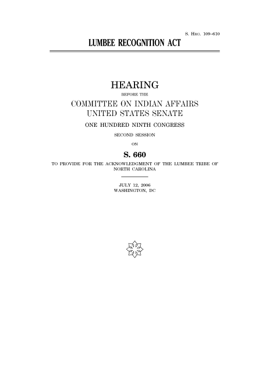 handle is hein.cbhear/cbhearings92000 and id is 1 raw text is: S. HRG. 109-610
LUMBEE RECOGNITION ACT

HEARING
BEFORE THE
COMMITTEE ON INDIAN AFFAIRS
UNITED STATES SENATE
ONE HUNDRED NINTH CONGRESS
SECOND SESSION
ON
S. 660
TO PROVIDE FOR THE ACKNOWLEDGMENT OF THE LUMBEE TRIBE OF
NORTH CAROLINA

JULY 12, 2006
WASHINGTON, DC



