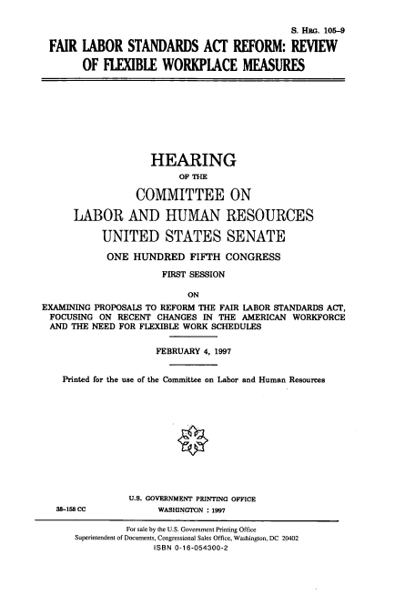 handle is hein.cbhear/cbhearings9201 and id is 1 raw text is: S. HEG. 105-9
FAIR IABOR STANDARDS ACT REFORM: REVIEW
OF FIIBLE WORKPIACE MEASURES

HEARING
OF THE
COMMITTEE ON
LABOR AND HUMAN RESOURCES
UNITED STATES SENATE
ONE HUNDRED FIFTH CONGRESS
FIRST SESSION
ON
EXAMINING PROPOSALS TO REFORM THE FAIR LABOR STANDARDS ACT,
FOCUSING ON RECENT CHANGES IN THE AMERICAN WORKFORCE
AND THE NEED FOR FLEXIBLE WORK SCHEDULES
FEBRUARY 4, 1997
Printed for the use of the Committee on Labor and Human Resources
§
U.S. GOVERNMENT PRINTING OFFICE
38-158 CC          WASHINGTON : 1997
For sale by the U.S. Government Printing Office
Superintendent of Documents, Congressional Sales Office, Washington, DC 20402
ISBN 0-16-054300-2


