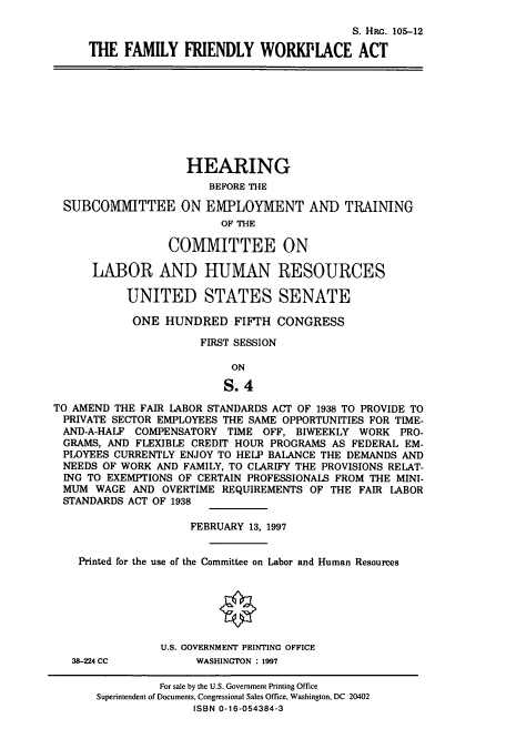 handle is hein.cbhear/cbhearings9202 and id is 1 raw text is: S. Him. 105-12
THE FAMILY FRIENDLY WORKPLACE ACT
HEARING
BEFORE THE
SUBCOMMITTEE ON EMPLOYMENT AND TRAINING
OF THE
COMMITTEE ON
LABOR AND HUMAN RESOURCES
UNITED STATES SENATE
ONE HUNDRED FIFTH CONGRESS
FIRST SESSION
ON
S.4
TO AMEND THE FAIR LABOR STANDARDS ACT OF 1938 TO PROVIDE TO
PRIVATE SECTOR EMPLOYEES THE SAME OPPORTUNITIES FOR TIME-
AND-A-HALF COMPENSATORY TIME OFF, BIWEEKLY WORK PRO-
GRAMS, AND FLEXIBLE CREDIT HOUR PROGRAMS AS FEDERAL EM-
PLOYEES CURRENTLY ENJOY TO HELP BALANCE THE DEMANDS AND
NEEDS OF WORK AND FAMILY, TO CLARIFY THE PROVISIONS RELAT-
ING TO EXEMPTIONS OF CERTAIN PROFESSIONALS FROM THE MINI-
MUM WAGE AND OVERTIME REQUIREMENTS OF THE FAIR LABOR
STANDARDS ACT OF 1938
FEBRUARY 13, 1997
Printed for the use of the Committee on Labor and Human Resources
U.S. GOVERNMENT PRINTING OFFICE
38-224 CC          WASHINGTON : 1997

For sale by the U.S. Government Printing Office
Superintendent of Documents, Congressional Sales Office, Washington, DC 20402
ISBN 0-16-054384-3


