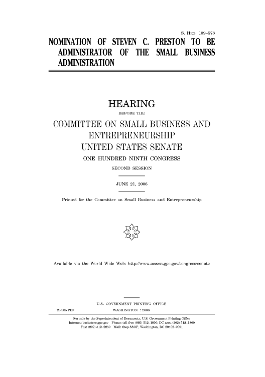handle is hein.cbhear/cbhearings92021 and id is 1 raw text is: S. HRG. 109-578
NOMINATION OF STEVEN C. PRESTON TO BE
ADMINISTRATOR OF THE SMALL BUSINESS
ADMINISTRATION
HEARING
BEFORE THE
COMMITTEE ON SMALL BUSINESS AND
ENTREPRENEURSHIP
UNITED STATES SENATE
ONE HUNDRED NINTH CONGRESS
SECOND SESSION
JUNE 21, 2006
Printed for the Committee on Small Business and Entrepreneurship
Available via the World Wide Web: http://www.access.gpo.gov/congress/senate
U.S. GOVERNMENT PRINTING OFFICE
28-985 PDF            WASHINGTON : 2006
For sale by the Superintendent of Documents, U.S. Government Printing Office
Internet: bookstore.gpo.gov  Phone: toll free (866) 512-1800; DC area (202) 512-1800
Fax: (202) 512-2250  Mail: Stop SSOP, Washington, DC 20402-0001


