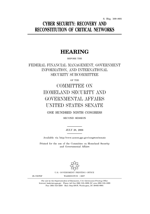 handle is hein.cbhear/cbhearings92061 and id is 1 raw text is: S. Hrg. 109-893
CYBER SECURITY: RECOVERY AND
RECONSTITUTION OF CRITICAL NETWORKS

HEARING
BEFORE THE
FEDERAL FINANCIAL MANAGEMENT, GOVERNMENT
INFORMATION, AND INTERNATIONAL
SECURITY SUBCOMMITTEE
OF THE
COMMITTEE ON
HOMELAND SECURITY AND
GOVERNMENTAL AFFAIRS
UNITED STATES SENATE
ONE HUNDRED NINTH CONGRESS
SECOND SESSION
JULY 28, 2006
Available via http://www.access.gpo.gov/congress/senate
Printed for the use of the Committee on Homeland Security
and Governmental Affairs
U.S. GOVERNMENT PRINTING OFFICE
29-759PDF             WASHINGTON :2007
For sale by the Superintendent of Documents, U.S. Government Printing Office
Internet: bookstore.gpo.gov  Phone: toll free (866) 512-1800; DC area (202) 512-1800
Fax: (202) 512-2250  Mail: Stop SSOP, Washington, DC 20402-0001



