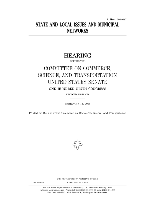 handle is hein.cbhear/cbhearings92069 and id is 1 raw text is: S. HIIRG. 109-647
STATE AND LOCAL ISSUES AND MUNICIPAL
NETWORKS

HEARING
BEFORE THE
COMMITTEE ON COMMERCE,
SCIENCE, AND TRANSPORTATION
UNITED STATES SENATE
ONE HUNDRED NINTH CONGRESS
SECOND SESSION
FEBRUARY 14, 2006
Printed for the use of the Committee on Commerce, Science, and Transportation
U.S. GOVERNMENT PRINTING OFFICE
29-837 PDF             WASHINGTON : 2006
For sale by the Superintendent of Documents, U.S. Government Printing Office
Internet: bookstore.gpo.gov Phone: toll free (866) 512-1800; DC area (202) 512-1800
Fax: (202) 512-2250 Mail: Stop SSOP, Washington, DC 20402-0001


