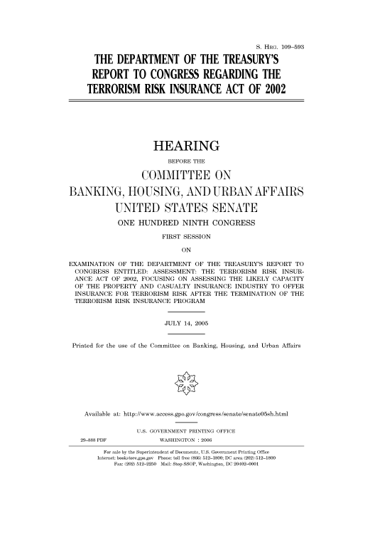 handle is hein.cbhear/cbhearings92074 and id is 1 raw text is: S. HRG. 109-593
THE DEPARTMENT OF THE TREASURY'S
REPORT TO CONGRESS REGARDING THE
TERRORISM RISK INSURANCE ACT OF 2002

HEARING
BEFORE THE
COMMITTEE ON
BANKING, HOUSING, AND URBAN AFFAIRS
UNITED STATES SENATE
ONE HUNDRED NINTH CONGRESS
FIRST SESSION
ON
EXAMINATION OF THE DEPARTMENT OF THE TREASURY'S REPORT TO
CONGRESS ENTITLED: ASSESSMENT: THE TERRORISM RISK INSUR-
ANCE ACT OF 2002, FOCUSING ON ASSESSING THE LIKELY CAPACITY
OF THE PROPERTY AND CASUALTY INSURANCE INDUSTRY TO OFFER
INSURANCE FOR TERRORISM RISK AFTER THE TERMINATION OF THE
TERRORISM RISK INSURANCE PROGRAM
JULY 14, 2005
Printed for the use of the Committee on Banking, Housing, and Urban Affairs
Available at: http://www.access.gpo.gov/congress/senate/senate05sh.html
U.S. GOVERNMENT PRINTING OFFICE

29-888 PDF

WASHINGTON : 2006

For sale by the Superintendent of Documents, U.S. Government Printing Office
Internet: bookstore.gpo.gov Phone: toll free (866) 512-1800; DC area (202) 512-1800
Fax: (202) 512-2250 Mail: Stop SSOP, Washington, DC 20402-0001


