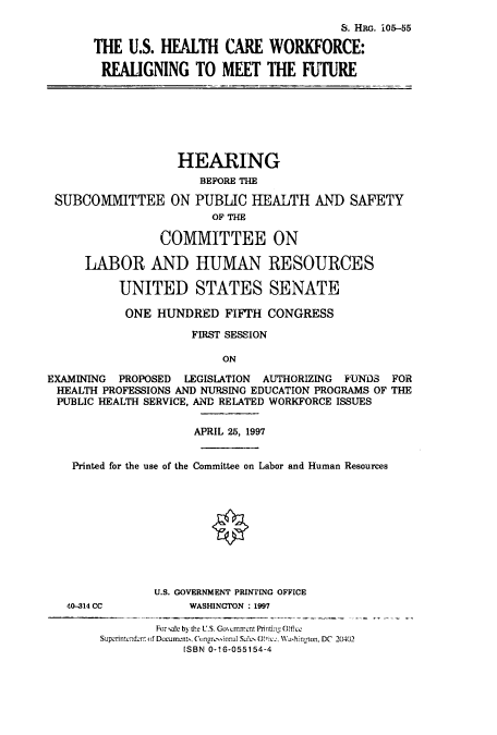 handle is hein.cbhear/cbhearings9208 and id is 1 raw text is: S. HRo. iO5-55
THE U.S. HFALTH CARE WORKFORCE:
REALIGNING TO MEET THE FUTURE

HEARING
BEFORE THE
SUBCOMMITTEE ON PUBLIC HEALTH AND SAFETY
OF THE
COMMITTEE ON
LABOR AND HUMAN RESOURCES
UNITED STATES SENATE
ONE HUNDRED FIFTH CONGRESS
FIRST SESSION
ON
EXAMINING PROPOSED LEGISLATION AUTHORIZING FUWNDhS FOR
HEALTH PROFESSIONS AND NURSING EDUCATION PROGRAMS OF THE
PUBLIC HEALTH SERVICE, AND RELATED WORKFORCE ISSUES
APRIL 25, 1997
Printed for the use of the Committee on Labor and Human Resources

U.S. GOVERNMENT PRINTING OFFICE
40-314 CC                        WASHINGTON : 1997
For sale b) the U.S. Govcrment Printim Olfice
Suporintundent (f Documents, Congrusinnal Sa!cs 0!Ci .c., Washington, DC 20402
ISBN 0-16-055154-4


