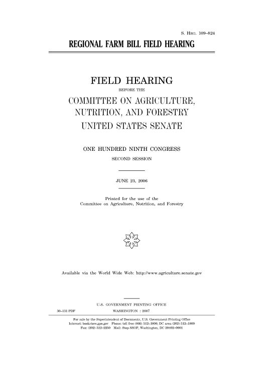 handle is hein.cbhear/cbhearings92105 and id is 1 raw text is: S. HRG. 109-824
REGIONAL FARM BILL FIELD HEARING

FIELD HEARING
BEFORE THE
COMMITTEE ON AGRICULTURE,
NUTRITION, AND FORESTRY
UNITED STATES SENATE
ONE HUNDRED NINTH CONGRESS
SECOND SESSION
JUNE 23, 2006
Printed for the use of the
Committee on Agriculture, Nutrition, and Forestry
Available via the World Wide Web: http://www.agriculture.senate.gov

30-131 PDF

U.S. GOVERNMENT PRINTING OFFICE
WASHINGTON :2007

For sale by the Superintendent of Documents, U.S. Government Printing Office
Internet: bookstore.gpo.gov Phone: toll free (866) 512-1800; DC area (202) 512-1800
Fax: (202) 512-2250 Mail: Stop SSOP, Washington, DC 20402-0001


