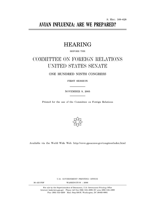 handle is hein.cbhear/cbhearings92135 and id is 1 raw text is: S. HRG. 109-628
AVIAN INFLUENZA: ARE WE PREPARED?

HEARING
BEFORE THE
COMMITTEE ON FOREIGN RELATIONS
UNITED STATES SENATE
ONE HUNDRED NINTH CONGRESS
FIRST SESSION
NOVEMBER 9, 2005
Printed for the use of the Committee on Foreign Relations
Available via the World Wide Web: http://www.gpoaccess.gov/congress/index.html
U.S. GOVERNMENT PRINTING OFFICE

30-423 PDF

WASHINGTON : 2006

For sale by the Superintendent of Documents, U.S. Government Printing Office
Internet: bookstore.gpo.gov Phone: toll free (866) 512-1800; DC area (202) 512-1800
Fax: (202) 512-2250 Mail: Stop SSOP, Washington, DC 20402-0001


