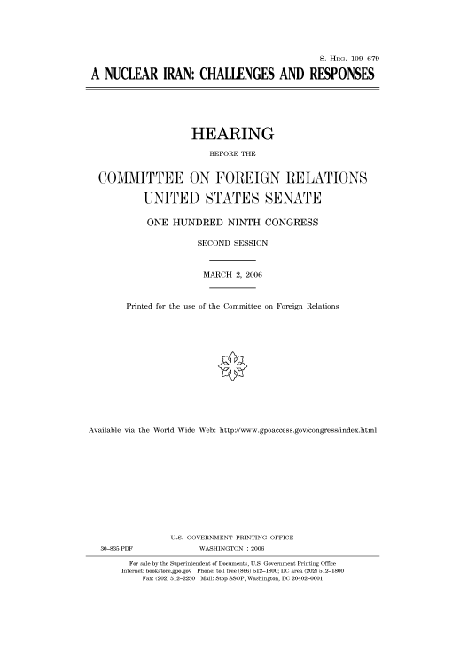handle is hein.cbhear/cbhearings92179 and id is 1 raw text is: S. HRG. 109-679
A NUCLEAR IRAN: CHALLENGES AND RESPONSES

HEARING
BEFORE THE
COMMITTEE ON FOREIGN RELATIONS
UNITED STATES SENATE
ONE HUNDRED NINTH CONGRESS
SECOND SESSION
MARCH 2, 2006
Printed for the use of the Committee on Foreign Relations
Available via the World Wide Web: http://www.gpoaccess.gov/congress/index.html
U.S. GOVERNMENT PRINTING OFFICE

30-835 PDF

WASHINGTON : 2006

For sale by the Superintendent of Documents, U.S. Government Printing Office
Internet: bookstore.gpo.gov Phone: toll free (866) 512-1800; DC area (202) 512-1800
Fax: (202) 512-2250 Mail: Stop SSOP, Washington, DC 20402-0001


