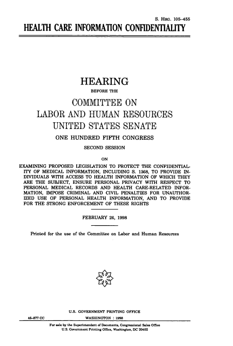 handle is hein.cbhear/cbhearings9218 and id is 1 raw text is: S. HRG. 105-455
HEALTH CARE INFORMATION CONFIDENTIAUTY

HEARING
BEFORE THE
COMMITTEE ON
LABOR AND HUMAN RESOURCES
UNITED STATES SENATE
ONE HUNDRED FIFTH CONGRESS
SECOND SESSION
ON
EXAMINING PROPOSED LEGISLATION TO PROTECT THE CONFIDENTIAL-
ITY OF MEDICAL INFORMATION, INCLUDING S. 1368, TO PROVIDE IN-
DIVIDUALS WITH ACCESS TO HEALTH INFORMATION OF WHICH THEY
ARE THE SUBJECT, ENSURE PERSONAL PRIVACY WITH RESPECT TO
PERSONAL MEDICAL RECORDS AND HEALTH CARE-RELATED INFOR-
MATION, IMPOSE CRIMINAL AND CIVIL PENALTIES FOR UNAUTHOR-
IZED USE OF PERSONAL HEALTH INFORMATION, AND TO PROVIDE
FOR THE STRONG ENFORCEMENT OF THESE RIGHTS
FEBRUARY 26, 1998
Printed for the use of the Committee on Labor and Human Resoures
U.S. GOVERNMENT PRINTING OFFICE

46-877 CC

WASHINGTON : 1998

For sale by the Superintendent of Documents, Congressional Sales OMce
U.S. Government Printing Office, Washington, DC 20402


