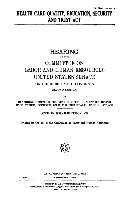 handle is hein.cbhear/cbhearings9220 and id is 1 raw text is: S. HRG. 105-513
HEALTH CARE QUALITY, EDUCATION, SECURITY
AND TRUST ACT
HEARING
OF THE
COMMITTEE ON
LABOR AND HUMAN RESOURCES
UNITED STATES SENATE
ONE HUNDRED FIFTH CONGRESS
SECOND SESSION
ON
EXAMINING OBSTACLES TO IMPROVING THE QUALITY OF HEALTH
CARE SYSTEM, FOCUSING ON S. 1712, THE HEALTH CARE QUEST ACT
APRIL 20, 1998 (BURLINGTON, VT)
Printed for the use of the Committee on Labor and Human Resoures
U.S. GOVERNMENT PRINTING OFFICE
48-209 CC           WASHINGTON : 1998
For sale by the U.S. Government Printing Office
Superintendent of Documents, Congressional Sales Office, Washington, DC 20402
ISBN 0-16-057118-9


