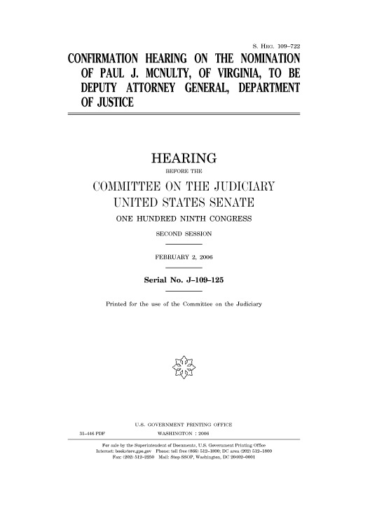 handle is hein.cbhear/cbhearings92205 and id is 1 raw text is: S. HIIRG. 109-722
CONFIRMATION HEARING ON THE NOMINATION
OF PAUL J. MCNULTY, OF VIRGINIA, TO BE
DEPUTY ATTORNEY GENERAL, DEPARTMENT
OF JUSTICE
HEARING
BEFORE THE
COMMITTEE ON THE JUDICIARY
UNITED STATES SENATE
ONE HUNDRED NINTH CONGRESS
SECOND SESSION
FEBRUARY 2, 2006
Serial No. J-109-125
Printed for the use of the Committee on the Judiciary
U.S. GOVERNMENT PRINTING OFFICE
31-446 PDF           WASHINGTON : 2006
For sale by the Superintendent of Documents, U.S. Government Printing Office
Internet: bookstore.gpo.gov  Phone: toll free (866) 512-1800; DC area (202) 512-1800
Fax: (202) 512-2250  Mail: Stop SSOP, Washington, DC 20402-0001


