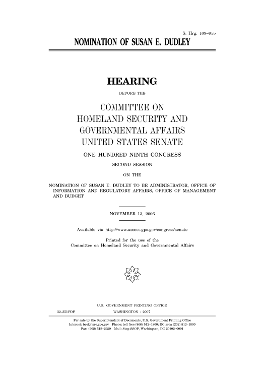 handle is hein.cbhear/cbhearings92236 and id is 1 raw text is: S. Hrg. 109-955
NOMINATION OF SUSAN E. DUDLEY

HEARING
BEFORE THE
COMMITTEE ON
HOMELAND SECURITY AND
GOVERNMENTAL AFFAIRS
UNITED STATES SENATE
ONE HUNDRED NINTH CONGRESS
SECOND SESSION
ON THE
NOMINATION OF SUSAN E. DUDLEY TO BE ADMINISTRATOR, OFFICE OF
INFORMATION AND REGULATORY AFFAIRS, OFFICE OF MANAGEMENT
AND BUDGET
NOVEMBER 13, 2006
Available via http://www.access.gpo.gov/congress/senate
Printed for the use of the
Committee on Homeland Security and Governmental Affairs
U.S. GOVERNMENT PRINTING OFFICE
32-351 PDF          WASHINGTON :2007
For sale by the Superintendent of Documents, U.S. Government Printing Office
Internet: bookstore.gpo.gov Phone: toll free (866) 512-1800; DC area (202) 512-1800
Fax: (202) 512-2250 Mail: Stop SSOP, Washington, DC 20402-0001


