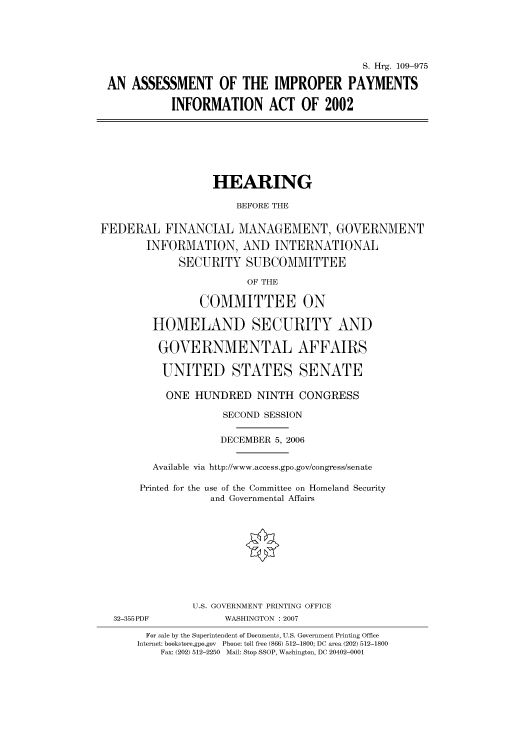 handle is hein.cbhear/cbhearings92240 and id is 1 raw text is: S. Hrg. 109-975
AN ASSESSMENT OF THE IMPROPER PAYMENTS
INFORMATION ACT OF 2002
HEARING
BEFORE THE
FEDERAL FINANCIAL MANAGEMENT, GOVERNMENT
INFORMATION, AND INTERNATIONAL
SECURITY SUBCOMMITTEE
OF THE
COMMITTEE ON
HOMELAND SECURITY AND
GOVERNMENTAL AFFAIRS
UNITED STATES SENATE
ONE HUNDRED NINTH CONGRESS
SECOND SESSION
DECEMBER 5, 2006
Available via http://www.access.gpo.gov/congress/senate
Printed for the use of the Committee on Homeland Security
and Governmental Affairs
U.S. GOVERNMENT PRINTING OFFICE
32-355PDF             WASHINGTON :2007
For sale by the Superintendent of Documents, U.S. Government Printing Office
Internet: bookstore.gpo.gov  Phone: toll free (866) 512-1800; DC area (202) 512-1800
Fax: (202) 512-2250  Mail: Stop SSOP, Washington, DC 20402-0001


