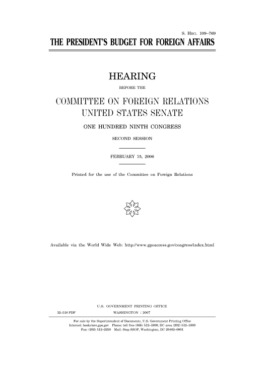 handle is hein.cbhear/cbhearings92246 and id is 1 raw text is: S. HRG. 109-769
THE PRESIDENT'S BUDGET FOR FOREIGN AFFAIRS

HEARING
BEFORE THE
COMMITTEE ON FOREIGN RELATIONS
UNITED STATES SENATE
ONE HUNDRED NINTH CONGRESS
SECOND SESSION
FEBRUARY 15, 2006
Printed for the use of the Committee on Foreign Relations
Available via the World Wide Web: http://www.gpoaccess.gov/congress/index.html
U.S. GOVERNMENT PRINTING OFFICE

32-518 PDF

WASHINGTON :2007

For sale by the Superintendent of Documents, U.S. Government Printing Office
Internet: bookstore.gpo.gov Phone: toll free (866) 512-1800; DC area (202) 512-1800
Fax: (202) 512-2250 Mail: Stop SSOP, Washington, DC 20402-0001



