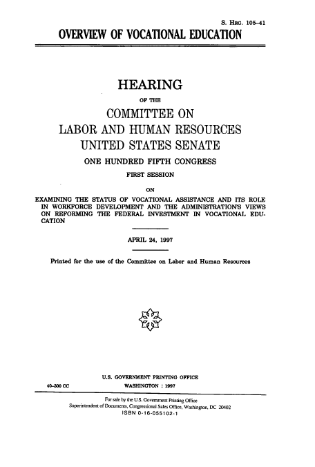handle is hein.cbhear/cbhearings9225 and id is 1 raw text is: S. HRG. 105-41
OVERVIEW OF VOCATIONAL EDUCATION

HEARING
OP THE
COMMITTEE ON
LABOR AND HUMAN RESOURCES
UNITED STATES SENATE
ONE HUNDRED FIFTH CONGRESS
FIRST SESSION
ON
EXAMINING THE STATUS OF VOCATIONAL ASSISTANCE AND ITS ROLE
IN WORKFORCE DEVELOPMENT AND THE ADMINISTRATION'S VIEWS
ON REFORMING THE FEDERAL INVESTMENT IN VOCATIONAL EDU-
CATION
APRIL 24, 1997
Printed for the use of the Committee on Labor and Human Resources

40-300 CC

U.S. GOVERNMENT PRINTING OFFICE
WASHINGTON : 1997

For sale by the U.S. Government Printing Office
Superintendent of Documents, Congressional Sales Office, Washington, DC 20402
ISBN 0-16-055102-1


