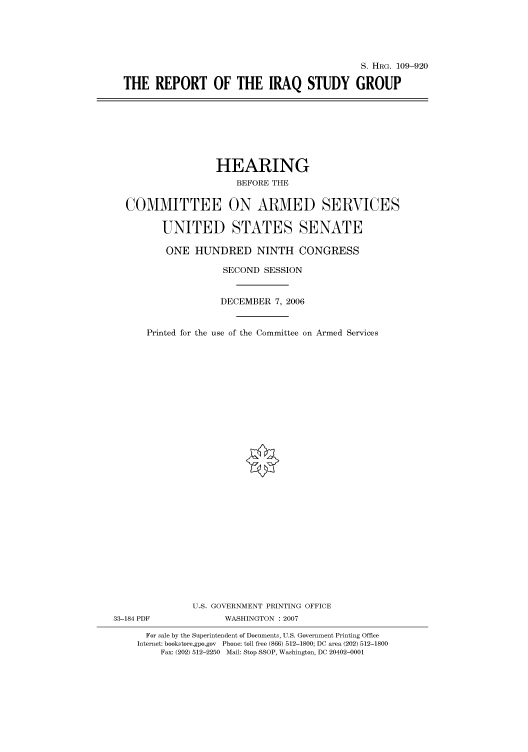 handle is hein.cbhear/cbhearings92259 and id is 1 raw text is: S. HRG. 109-920
THE REPORT OF THE IRAQ STUDY GROUP

HEARING
BEFORE THE
COMMITTEE ON ARMED SERVICES
UNITED STATES SENATE
ONE HUNDRED NINTH CONGRESS
SECOND SESSION
DECEMBER 7, 2006
Printed for the use of the Committee on Armed Services
U.S. GOVERNMENT PRINTING OFFICE
33-184 PDF              WASHINGTON :2007
For sale by the Superintendent of Documents, U.S. Government Printing Office
Internet: bookstore.gpo.gov Phone: toll free (866) 512-1800; DC area (202) 512-1800
Fax: (202) 512-2250 Mail: Stop SSOP, Washington, DC 20402-0001


