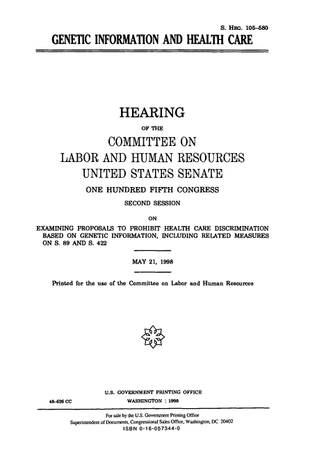 handle is hein.cbhear/cbhearings9227 and id is 1 raw text is: S. Hac. 105-580
GENETIC INFORMATION AND HEALTH CARE

HEARING
OF THE
COMMITTEE ON
LABOR AND HUMAN RESOURCES
UNITED STATES SENATE
ONE HUNDRED FIFTH CONGRESS
SECOND SESSION
ON
EXAMINING PROPOSALS TO PROHIBIT HEALTH CARE DISCRIMINATION
BASED ON GENETIC INFORMATION, INCLUDING RELATED MEASURES
ON S. 89 AND S. 422

MAY 21, 1998

Printed for the use of the Committee on Labor and Human Resources

48-626 CC

U.S. GOVERNMENT PRINTING OFFICE
WASHINGTON : 1998

For sale by the U.S. Government Printing Office
Superintendent of Documents, Congressional Sales Office, Washington, DC 20402
ISBN 0-16-057344-0


