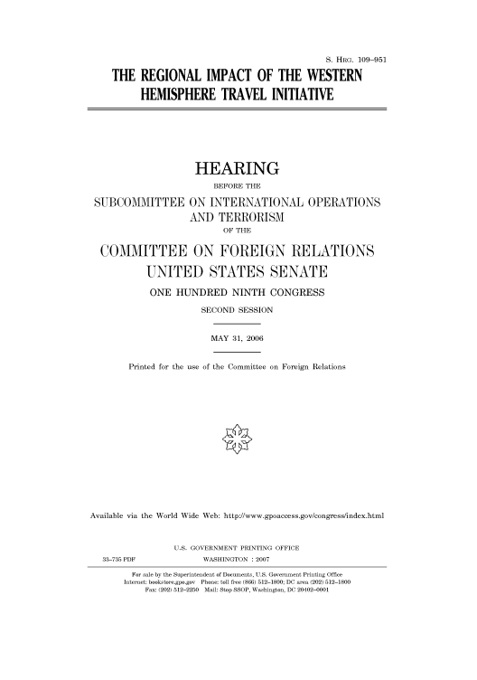 handle is hein.cbhear/cbhearings92279 and id is 1 raw text is: S. HRG. 109-951
THE REGIONAL IMPACT OF THE WESTERN
HEMISPHERE TRAVEL INITIATIVE
HEARING
BEFORE THE
SUBCOMMITTEE ON INTERNATIONAL OPERATIONS
AND TERRORISM
OF THE
COMMITTEE ON FOREIGN RELATIONS
UNITED STATES SENATE
ONE HUNDRED NINTH CONGRESS
SECOND SESSION
MAY 31, 2006
Printed for the use of the Committee on Foreign Relations
Available via the World Wide Web: http://www.gpoaccess.gov/congress/index.html
U.S. GOVERNMENT PRINTING OFFICE
33-735 PDF             WASHINGTON : 2007
For sale by the Superintendent of Documents, U.S. Government Printing Office
Internet: bookstore.gpo.gov Phone: toll free (866) 512-1800; DC area (202) 512-1800
Fax: (202) 512-2250 Mail: Stop SSOP, Washington, DC 20402-0001


