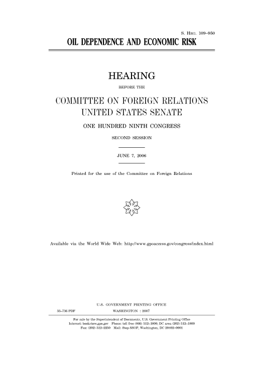 handle is hein.cbhear/cbhearings92280 and id is 1 raw text is: S. HRG. 109-950
OIL DEPENDENCE AND ECONOMIC RISK

HEARING
BEFORE THE
COMMITTEE ON FOREIGN RELATIONS
UNITED STATES SENATE
ONE HUNDRED NINTH CONGRESS
SECOND SESSION

JUNE 7, 2006

Printed for the use of the Committee on Foreign Relations
Available via the World Wide Web: http://www.gpoaccess.gov/congress/index.html
U.S. GOVERNMENT PRINTING OFFICE

33-736 PDF

WASHINGTON : 2007

For sale by the Superintendent of Documents, U.S. Government Printing Office
Internet: bookstore.gpo.gov Phone: toll free (866) 512-1800; DC area (202) 512-1800
Fax: (202) 512-2250 Mail: Stop SSOP, Washington, DC 20402-0001



