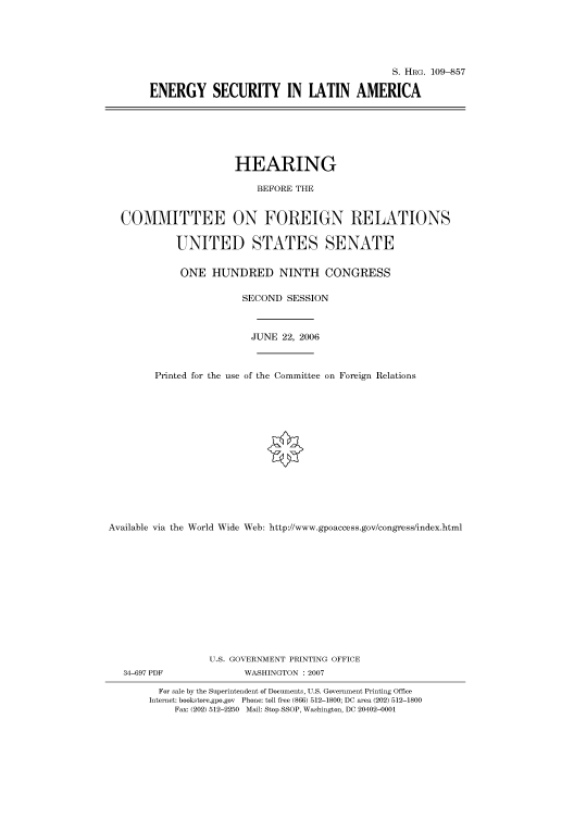 handle is hein.cbhear/cbhearings92305 and id is 1 raw text is: S. HRG. 109-857
ENERGY SECURITY IN LATIN AMERICA

HEARING
BEFORE THE
COMMITTEE ON FOREIGN RELATIONS
UNITED STATES SENATE
ONE HUNDRED NINTH CONGRESS
SECOND SESSION
JUNE 22, 2006
Printed for the use of the Committee on Foreign Relations
Available via the World Wide Web: http://www.gpoaccess.gov/congress/index.html
U.S. GOVERNMENT PRINTING OFFICE

34-697 PDF

WASHINGTON :2007

For sale by the Superintendent of Documents, U.S. Government Printing Office
Internet: bookstore.gpo.gov Phone: toll free (866) 512-1800; DC area (202) 512-1800
Fax: (202) 512-2250 Mail: Stop SSOP, Washington, DC 20402-0001



