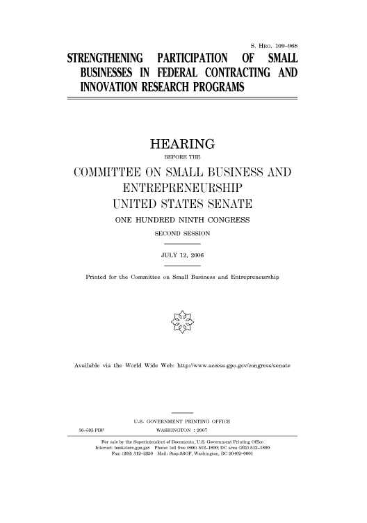 handle is hein.cbhear/cbhearings92343 and id is 1 raw text is: S. HRG. 109-968
STRENGTHENING             PARTICIPATION            OF      SMALL
BUSINESSES IN FEDERAL CONTRACTING AND
INNOVATION RESEARCH PROGRAMS
HEARING
BEFORE THE
COMMITTEE ON SMALL BUSINESS AND
ENTREPRENEURSHIP
UNITED STATES SENATE
ONE HUNDRED NINTH CONGRESS
SECOND SESSION
JULY 12, 2006
Printed for the Committee on Small Business and Entrepreneurship
Available via the World Wide Web: http://www.access.gpo.gov/congress/senate
U.S. GOVERNMENT PRINTING OFFICE
36-593 PDF             WASHINGTON : 2007
For sale by the Superintendent of Documents, U.S. Government Printing Office
Internet: bookstore.gpo.gov  Phone: toll free (866) 512-1800; DC area (202) 512-1800
Fax: (202) 512-2250  Mail: Stop SSOP, Washington, DC 20402-0001


