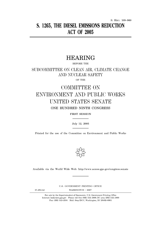 handle is hein.cbhear/cbhearings92348 and id is 1 raw text is: S. HRG. 109-960
S. 1265, THE DIESEL EMISSIONS REDUCTION
ACT OF 2005
HEARING
BEFORE THE
SUBCOMMITTEE ON CLEAN AIR, CLIMATE CHANGE
AND NUCLEAR SAFETY
OF THE
COMMITTEE ON
ENVIRONMENT AND PUBLIC WORKS
UNITED STATES SENATE
ONE HUNDRED NINTH CONGRESS
FIRST SESSION
July 12, 2005
Printed for the use of the Committee on Environment and Public Works
Available via the World Wide Web: http://www.access.gpo.gov/congress.senate
U.S. GOVERNMENT PRINTING OFFICE
37-294PDF              WASHINGTON : 2007
For sale by the Superintendent of Documents, U.S. Government Printing Office
Internet: bookstore.gpo.gov Phone: toll free (866) 512-1800; DC area (202) 512-1800
Fax: (202) 512-2104 Mail: Stop IDCC, Washington, DC 20402-0001


