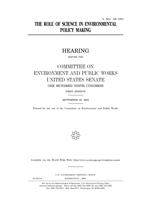 handle is hein.cbhear/cbhearings92365 and id is 1 raw text is: S. HRG. 109-1003
THE ROLE OF SCIENCE IN ENVIRONMENTAL
POLICY MAKING

HEARING
BEFORE THE
COMMITTEE ON
ENVIRONMENT AND PUBLIC WORKS
UNITED STATES SENATE
ONE HUNDRED NINTH CONGRESS
FIRST SESSION
SEPTEMBER 28, 2005
Printed for the use of the Committee on Environment and Public Works
Available via the World Wide Web: http://www.access.gpo.gov/congress.senate

38-918PDF

U.S. GOVERNMENT PRINTING OFFICE
WASHINGTON : 2008

For sale by the Superintendent of Documents, U.S. Government Printing Office
Internet: bookstore.gpo.gov Phone: toll free (866) 512-1800; DC area (202) 512-1800
Fax: (202) 512-2104 Mail: Stop IDCC, Washington, DC 20402-0001


