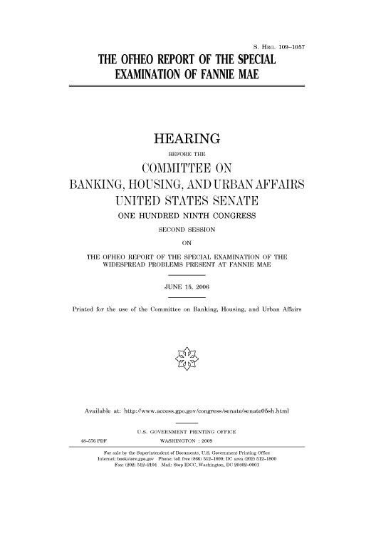 handle is hein.cbhear/cbhearings92448 and id is 1 raw text is: S. HRG. 109-1057
THE OFHEO REPORT OF THE SPECIAL
EXAMINATION OF FANNIE MAE
HEARING
BEFORE THE
COMMITTEE ON
BANKING, HOUSING, AND URBAN AFFAIRS
UNITED STATES SENATE
ONE HUNDRED NINTH CONGRESS
SECOND SESSION
ON
THE OFHEO REPORT OF THE SPECIAL EXAMINATION OF THE
WIDESPREAD PROBLEMS PRESENT AT FANNIE MAE
JUNE 15, 2006
Printed for the use of the Committee on Banking, Housing, and Urban Affairs
Available at: http://www.access.gpo.gov/congress/senate/senate05sh.html
U.S. GOVERNMENT PRINTING OFFICE
48-576 PDF           WASHINGTON : 2009
For sale by the Superintendent of Documents, U.S. Government Printing Office
Internet: bookstore.gpo.gov Phone: toll free (866) 512-1800; DC area (202) 512-1800
Fax: (202) 512-2104 Mail: Stop IDCC, Washington, DC 20402-0001


