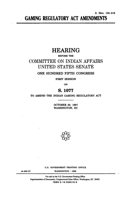 handle is hein.cbhear/cbhearings9245 and id is 1 raw text is: S. HRG. 105-318
GAMING REGUIATORY ACT AMENDMENTS

HEARING
BEFORE THE
COMMITTEE ON INDIAN AFFAIRS
UNITED STATES SENATE
ONE HUNDRED FIFTH CONGRESS
FIRST SESSION
ON

TO AMEND THE

S. 1077
INDIAN GAMING REGUIATORY ACT
OCTOBER 29, 1997
WASHINGTON, DC

§

U.S. GOVERNMENT PRINTING OFFICE
44-602 CC                        WASHINGTON :1998
For sale by the U.S. Government Printing Office
Superintendent of Documents, Congressional Sales Office, Washington, DC 20402
ISBN 0-16-056518-9


