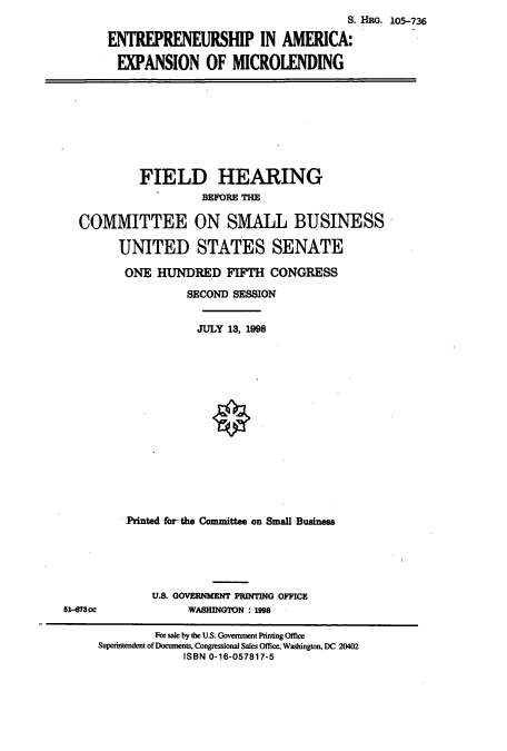 handle is hein.cbhear/cbhearings9256 and id is 1 raw text is: S. Hao. 105-736
ENTREPRENEURSHIP IN AMERICA:
EXPANSION OF MICROLENDING

FIELD HEARING
BEFORE THE
COMMITTEE ON SMALL BUSINESS
UNITED STATES SENATE
ONE HUNDRED FIFTH CONGRESS
SECOND SESSION
JULY 13, 1998
Printed for the Committee on Small Business

U.S. GOVERNMENT PRINTING OFFICE
WASHINGTON : 199

51-67300

For sale by the US. Government Printing Office
Superintendent of Doumnents, Congressional Sales Office, Washington, DC 20402
ISBN 0-16-057817-5


