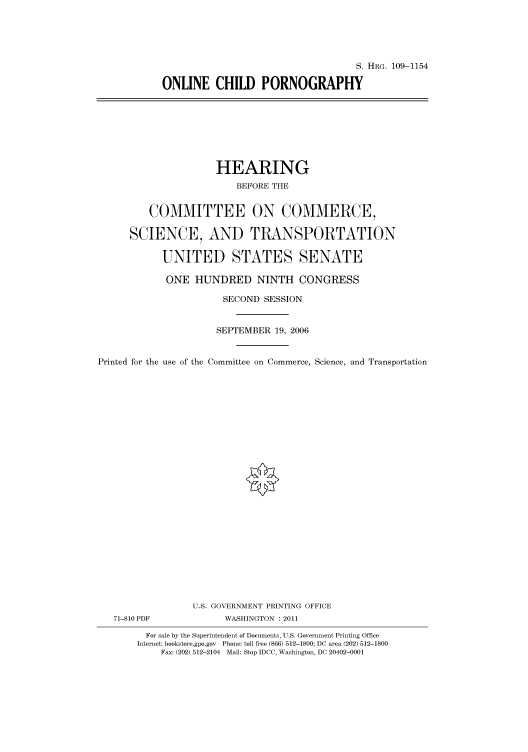 handle is hein.cbhear/cbhearings92617 and id is 1 raw text is: S. HRG. 109-1154
ONLINE CHILD PORNOGRAPHY

HEARING
BEFORE THE
COMMITTEE ON COMMERCE,
SCIENCE, AND TRANSPORTATION
UNITED STATES SENATE
ONE HUNDRED NINTH CONGRESS
SECOND SESSION
SEPTEMBER 19, 2006
Printed for the use of the Committee on Commerce, Science, and Transportation
U.S. GOVERNMENT PRINTING OFFICE
71-810 PDF            WASHINGTON : 2011
For sale by the Superintendent of Documents, U.S. Government Printing Office
Internet: bookstore.gpo.gov Phone: toll free (866) 512-1800; DC area (202) 512-1800
Fax: (202) 512-2104 Mail: Stop IDCC, Washington, DC 20402-0001


