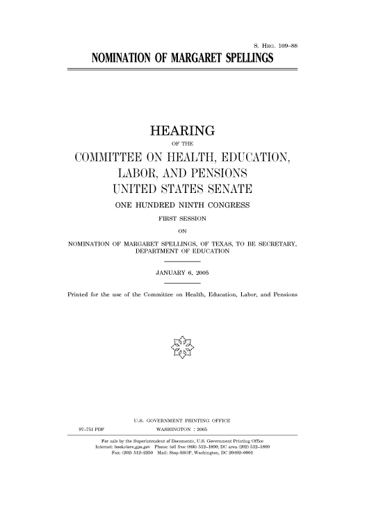 handle is hein.cbhear/cbhearings92623 and id is 1 raw text is: S. HRG. 109-88
NOMINATION OF MARGARET SPELLINGS

HEARING
OF THE
COMMITTEE ON HEALTH, EDUCATION,
LABOR, AND PENSIONS
UNITED STATES SENATE
ONE HUNDRED NINTH CONGRESS
FIRST SESSION
ON

NOMINATION

OF MARGARET SPELLINGS, OF TEXAS, TO BE SECRETARY,
DEPARTMENT OF EDUCATION

JANUARY 6, 2005
Printed for the use of the Committee on Health, Education, Labor, and Pensions

97-751 PDF

U.S. GOVERNMENT PRINTING OFFICE
WASHINGTON : 2005

For sale by the Superintendent of Documents, U.S. Government Printing Office
Internet: bookstore.gpo.gov Phone: toll free (866) 512-1800; DC area (202) 512-1800
Fax: (202) 512-2250 Mail: Stop SSOP, Washington, DC 20402-0001


