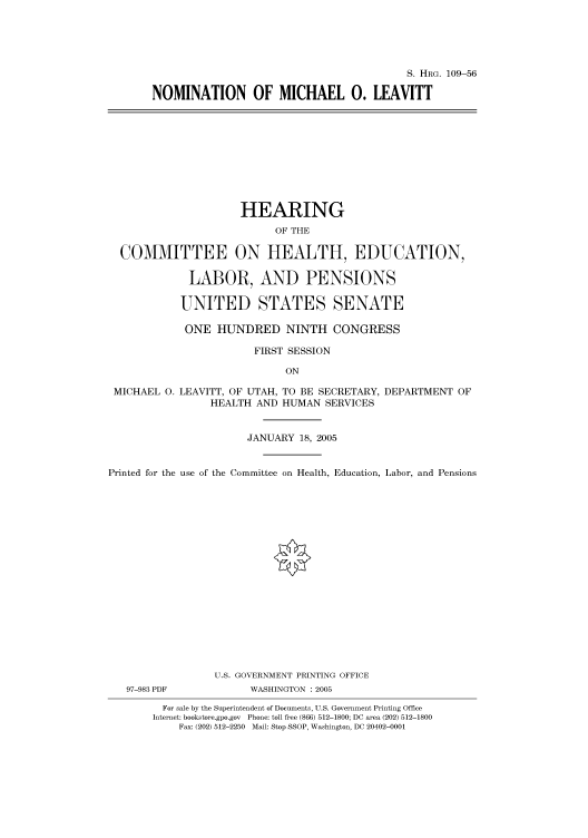 handle is hein.cbhear/cbhearings92625 and id is 1 raw text is: S. HRG. 109-56
NOMINATION OF MICHAEL 0. LEAVITT

HEARING
OF THE
COMMITTEE ON HEALTH, EDUCATION,
LABOR, AND PENSIONS
UNITED STATES SENATE
ONE HUNDRED NINTH CONGRESS
FIRST SESSION
ON
MICHAEL 0. LEAVITT, OF UTAH, TO BE SECRETARY, DEPARTMENT OF
HEALTH AND HUMAN SERVICES
JANUARY 18, 2005
Printed for the use of the Committee on Health, Education, Labor, and Pensions
U.S. GOVERNMENT PRINTING OFFICE
97-983 PDF           WASHINGTON : 2005
For sale by the Superintendent of Documents, U.S. Government Printing Office
Internet: bookstore.gpo.gov Phone: toll free (866) 512-1800; DC area (202) 512-1800
Fax: (202) 512-2250 Mail: Stop SSOP, Washington, DC 20402-0001


